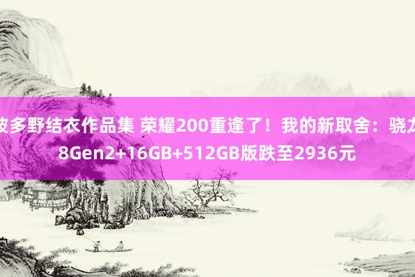 波多野结衣作品集 荣耀200重逢了！我的新取舍：骁龙8Gen2+16GB+512GB版跌至2936元