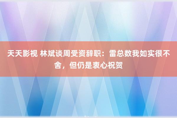 天天影视 林斌谈周受资辞职：雷总数我如实很不舍，但仍是衷心祝贺