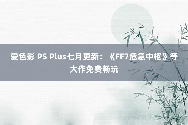 爱色影 PS Plus七月更新：《FF7危急中枢》等大作免费畅玩