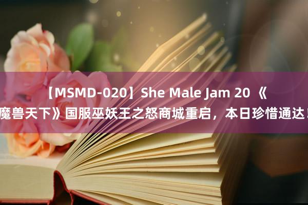 【MSMD-020】She Male Jam 20 《魔兽天下》国服巫妖王之怒商城重启，本日珍惜通达！