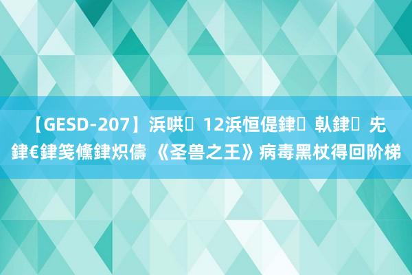 【GESD-207】浜哄12浜恒偍銉倝銉兂銉€銉笺儵銉炽儔 《圣兽之王》病毒黑杖得回阶梯