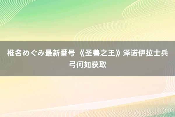 椎名めぐみ最新番号 《圣兽之王》泽诺伊拉士兵弓何如获取