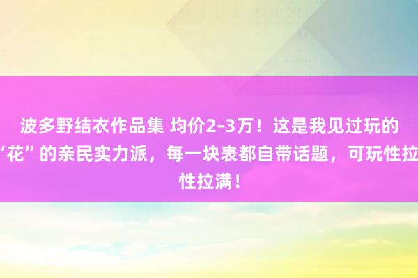 波多野结衣作品集 均价2-3万！这是我见过玩的最“花”的亲民实力派，每一块表都自带话题，可玩性拉满！