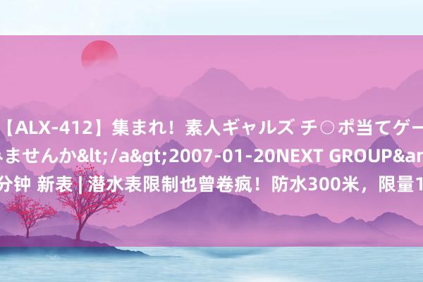 【ALX-412】集まれ！素人ギャルズ チ○ポ当てゲームで賞金稼いでみませんか</a>2007-01-20NEXT GROUP&$アレックス89分钟 新表 | 潜水表限制也曾卷疯！防水300米，限量100枚，这块表号称今夏最额外的蓝盘潜水表！