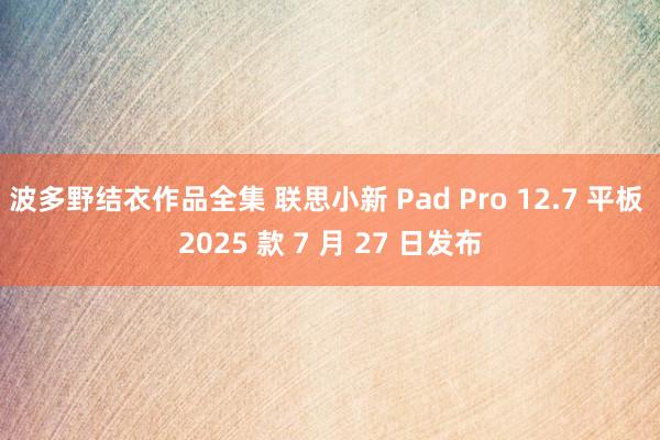 波多野结衣作品全集 联思小新 Pad Pro 12.7 平板 2025 款 7 月 27 日发布