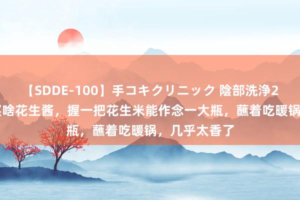 【SDDE-100】手コキクリニック 陰部洗浄20連発SP 还买啥花生酱，握一把花生米能作念一大瓶，蘸着吃暖锅，几乎太香了