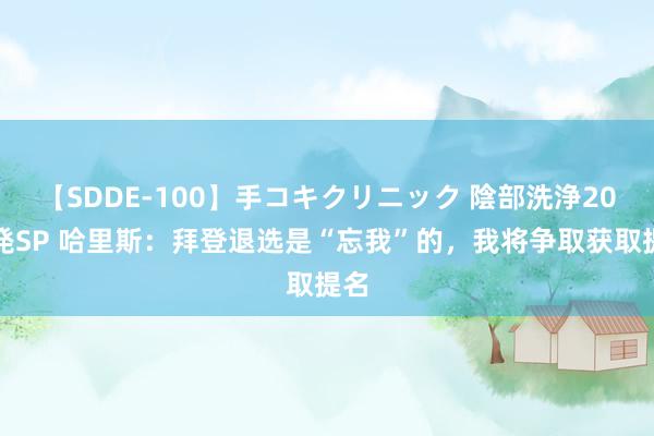 【SDDE-100】手コキクリニック 陰部洗浄20連発SP 哈里斯：拜登退选是“忘我”的，我将争取获取提名