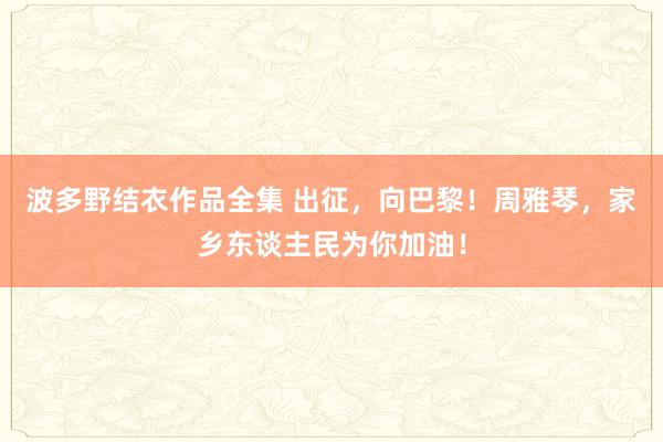 波多野结衣作品全集 出征，向巴黎！周雅琴，家乡东谈主民为你加油！