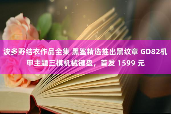 波多野结衣作品全集 黑鲨精选推出黑纹章 GD82机甲主题三模机械键盘，首发 1599 元