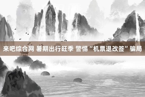 来吧综合网 暑期出行旺季 警惕“机票退改签”骗局