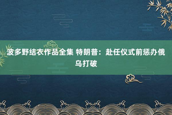 波多野结衣作品全集 特朗普：赴任仪式前惩办俄乌打破