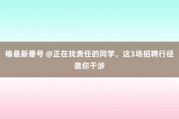 椿最新番号 @正在找责任的同学，这3场招聘行径邀你干涉