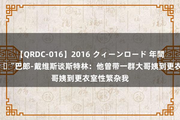 【QRDC-016】2016 クィーンロード 年間BEST10 ?巴郎-戴维斯谈斯特林：他曾带一群大哥姨到更衣室性繁杂我