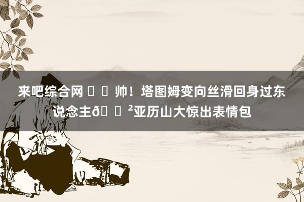 来吧综合网 ☘️帅！塔图姆变向丝滑回身过东说念主?亚历山大惊出表情包