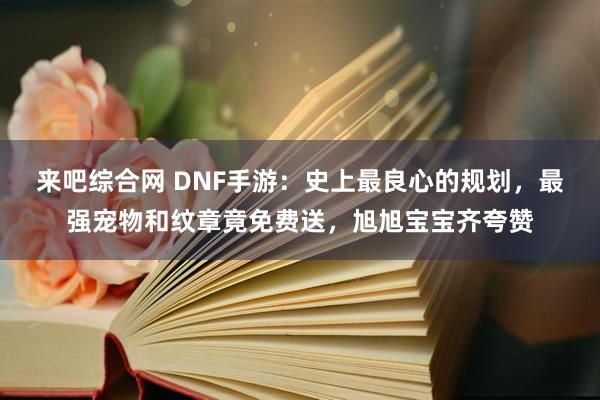 来吧综合网 DNF手游：史上最良心的规划，最强宠物和纹章竟免费送，旭旭宝宝齐夸赞