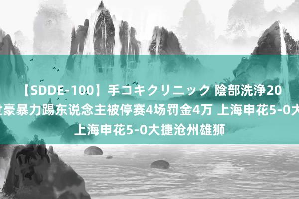 【SDDE-100】手コキクリニック 陰部洗浄20連発SP 韦世豪暴力踢东说念主被停赛4场罚金4万 上海申花5-0大捷沧州雄狮