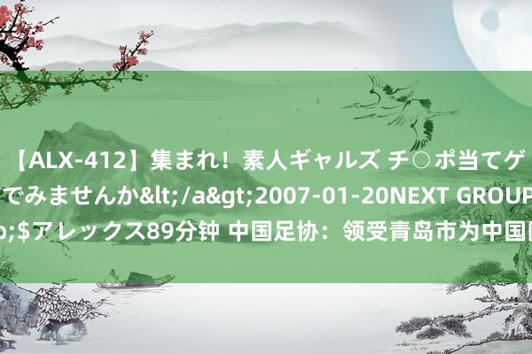 【ALX-412】集まれ！素人ギャルズ チ○ポ当てゲームで賞金稼いでみませんか</a>2007-01-20NEXT GROUP&$アレックス89分钟 中国足协：领受青岛市为中国队世初赛10月份主场经办城市