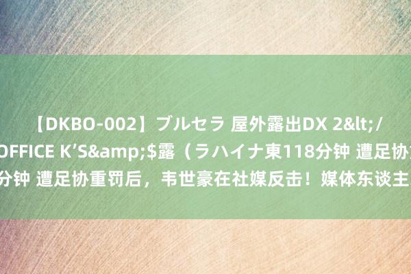 【DKBO-002】ブルセラ 屋外露出DX 2</a>2006-03-16OFFICE K’S&$露（ラハイナ東118分钟 遭足协重罚后，韦世豪在社媒反击！媒体东谈主示意其国度队生计放胆了