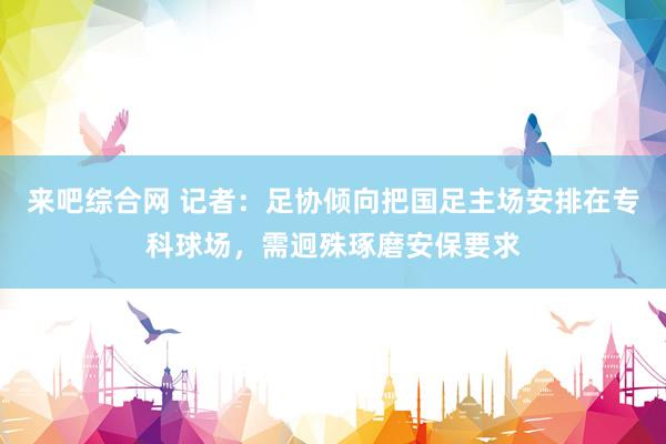 来吧综合网 记者：足协倾向把国足主场安排在专科球场，需迥殊琢磨安保要求