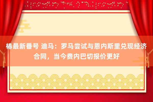 椿最新番号 迪马：罗马尝试与恩内斯里兑现经济合同，当今费内巴切报价更好