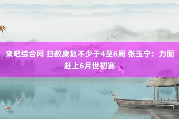 来吧综合网 扫数康复不少于4至6周 张玉宁：力图赶上6月世初赛