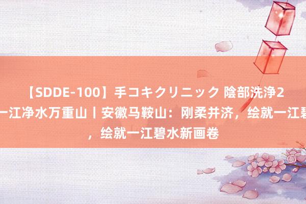 【SDDE-100】手コキクリニック 陰部洗浄20連発SP 一江净水万重山丨安徽马鞍山：刚柔并济，绘就一江碧水新画卷