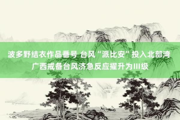 波多野结衣作品番号 台风“派比安”投入北部湾 广西戒备台风济急反应擢升为Ⅲ级