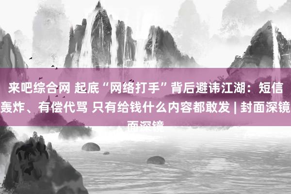 来吧综合网 起底“网络打手”背后避讳江湖：短信轰炸、有偿代骂 只有给钱什么内容都敢发 | 封面深镜