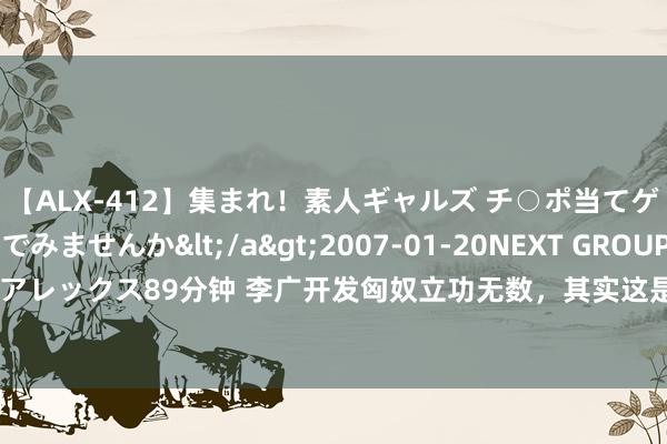 【ALX-412】集まれ！素人ギャルズ チ○ポ当てゲームで賞金稼いでみませんか</a>2007-01-20NEXT GROUP&$アレックス89分钟 李广开发匈奴立功无数，其实这是一个假象，汉武帝并莫得冤枉他