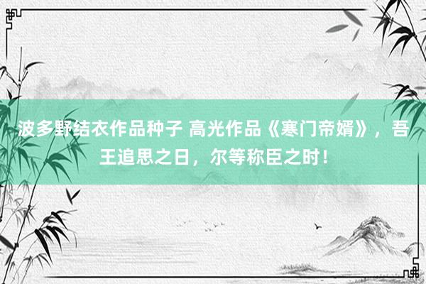 波多野结衣作品种子 高光作品《寒门帝婿》，吾王追思之日，尔等称臣之时！