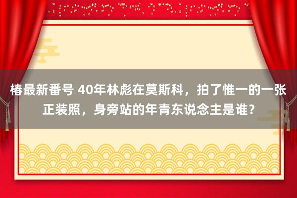 椿最新番号 40年林彪在莫斯科，拍了惟一的一张正装照，身旁站的年青东说念主是谁？