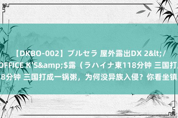 【DKBO-002】ブルセラ 屋外露出DX 2</a>2006-03-16OFFICE K’S&$露（ラハイナ東118分钟 三国打成一锅粥，为何没异族入侵？你看坐镇边关的是谁就知说念了