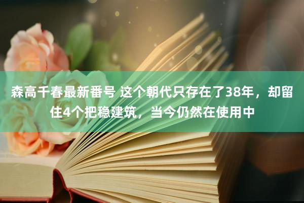 森高千春最新番号 这个朝代只存在了38年，却留住4个把稳建筑，当今仍然在使用中