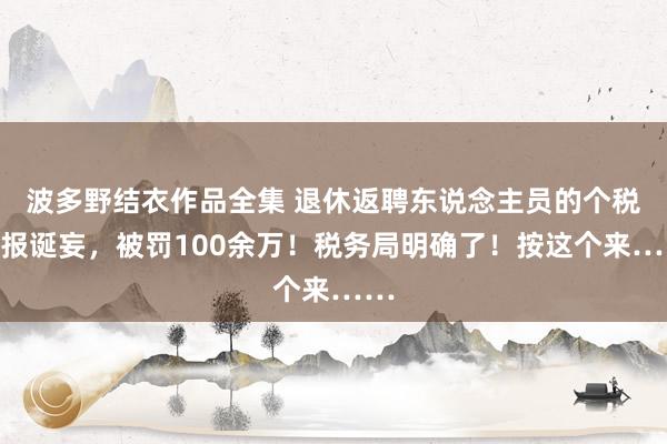 波多野结衣作品全集 退休返聘东说念主员的个税呈报诞妄，被罚100余万！税务局明确了！按这个来……