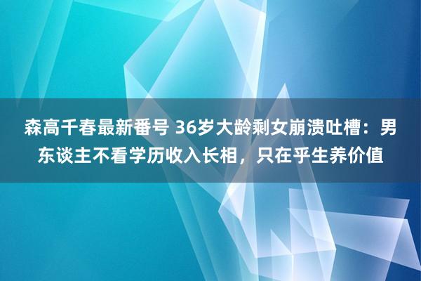 森高千春最新番号 36岁大龄剩女崩溃吐槽：男东谈主不看学历收入长相，只在乎生养价值