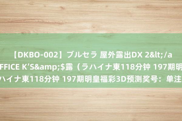 【DKBO-002】ブルセラ 屋外露出DX 2</a>2006-03-16OFFICE K’S&$露（ラハイナ東118分钟 197期明皇福彩3D预测奖号：单注号码参考