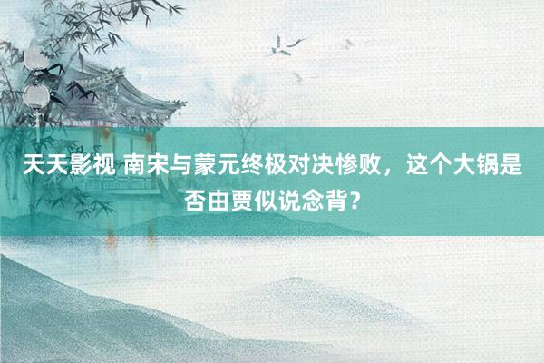 天天影视 南宋与蒙元终极对决惨败，这个大锅是否由贾似说念背？