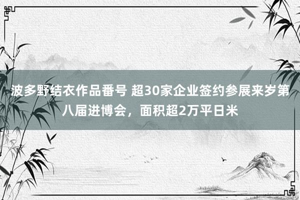 波多野结衣作品番号 超30家企业签约参展来岁第八届进博会，面积超2万平日米