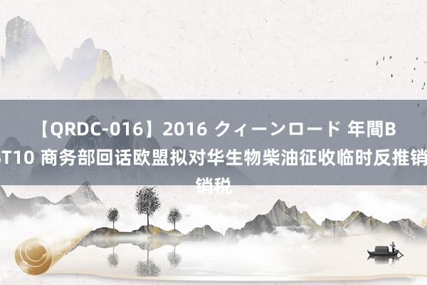 【QRDC-016】2016 クィーンロード 年間BEST10 商务部回话欧盟拟对华生物柴油征收临时反推销税