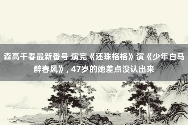 森高千春最新番号 演完《还珠格格》演《少年白马醉春风》， 47岁的她差点没认出来