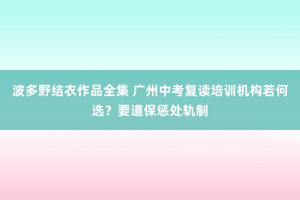 波多野结衣作品全集 广州中考复读培训机构若何选？要道保惩处轨制