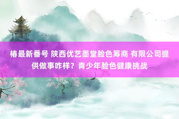 椿最新番号 陕西优艺墨堂脸色筹商 有限公司提供做事咋样？青少年脸色健康挑战