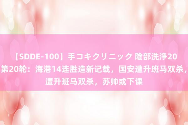 【SDDE-100】手コキクリニック 陰部洗浄20連発SP 中超第20轮：海港14连胜造新记载，国安遭升班马双杀，苏帅或下课