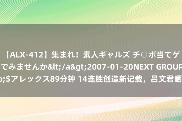 【ALX-412】集まれ！素人ギャルズ チ○ポ当てゲームで賞金稼いでみませんか</a>2007-01-20NEXT GROUP&$アレックス89分钟 14连胜创造新记载，吕文君晒全队合影：全球王人是最棒的