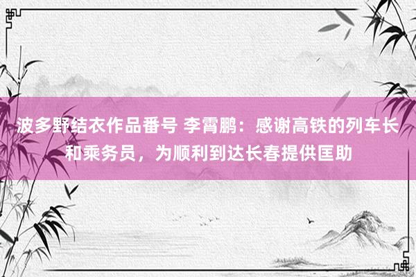 波多野结衣作品番号 李霄鹏：感谢高铁的列车长和乘务员，为顺利到达长春提供匡助