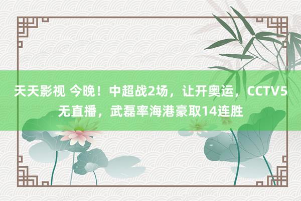 天天影视 今晚！中超战2场，让开奥运，CCTV5无直播，武磊率海港豪取14连胜