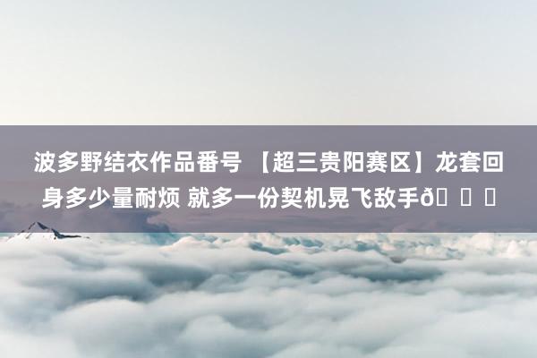 波多野结衣作品番号 【超三贵阳赛区】龙套回身多少量耐烦 就多一份契机晃飞敌手?