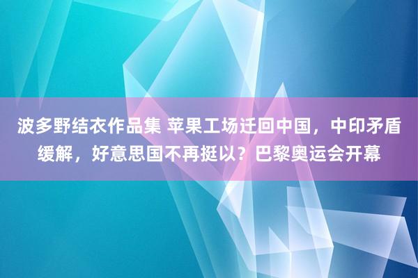 波多野结衣作品集 苹果工场迁回中国，中印矛盾缓解，好意思国不再挺以？巴黎奥运会开幕