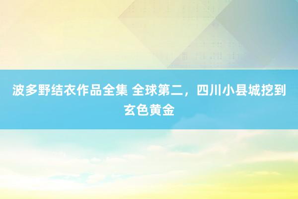 波多野结衣作品全集 全球第二，四川小县城挖到玄色黄金