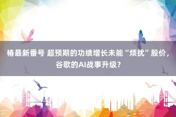 椿最新番号 超预期的功绩增长未能“烦扰”股价，谷歌的AI战事升级？